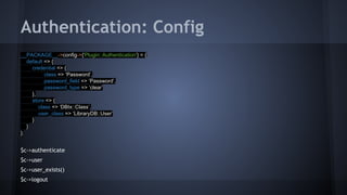 Authentication: Config 
__PACKAGE__->config->{'Plugin::Authentication'} = { 
default => { 
credential => { 
class => ‘Password’, 
password_field => ‘Password’, 
password_type => ‘clear’ 
}, 
store => { 
class => ‘DBIx::Class’, 
user_class => ‘LibraryDB::User’ 
} 
} 
}; 
$c->authenticate 
$c->user 
$c->user_exists() 
$c->logout 
 