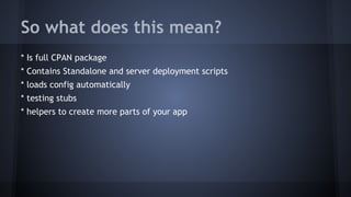 So what does this mean? 
* Is full CPAN package 
* Contains Standalone and server deployment scripts 
* loads config automatically 
* testing stubs 
* helpers to create more parts of your app 
 