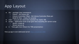 App Layout 
● lib/ - package/class namespaces 
○ Library - lib/Library.pm 
○ Library::Controller::Root - lib/Library/Controller/Root.pm 
○ Model & View - empty for purpose 
● root/ - css,js,tt etc store here exposed via /static URL 
● script/ - application level script goes here including dev server script 
○ library_create.pl 
○ library_server.pl 
● t/ - Tests goes here (Watch for TDD presentation) 
fires up app in own dedicated server http://localhost:3000 
 