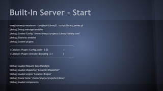 Built-In Server - Start 
sheeju@sheeju-exceleron:~/projects/Library$ ./script/library_server.pl 
[debug] Debug messages enabled 
[debug] Loaded Config "/home/sheeju/projects/Library/library.conf" 
[debug] Statistics enabled 
[debug] Loaded plugins: 
.----------------------------------------------------------------------------. 
| Catalyst::Plugin::ConfigLoader 0.32 | 
| Catalyst::Plugin::Unicode::Encoding 2.1 | 
'----------------------------------------------------------------------------' 
[debug] Loaded Request Data Handlers: 
[debug] Loaded dispatcher "Catalyst::Dispatcher" 
[debug] Loaded engine "Catalyst::Engine" 
[debug] Found home "/home/sheeju/projects/Library" 
[debug] Loaded components: 
 