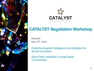 CATALYST Negotiation Workshop
Brussels
May 15th, 2013

Collective Applied Intelligence and Analytics for
Social Innovation
Open Tools Validated in Large-Scale
Communities
1

 