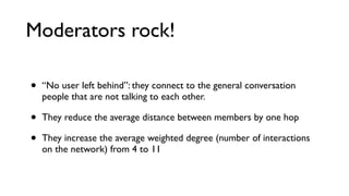 With moderators
Density 0.028
Average weighted degree 10.87
Average distance 2.3

No moderators
Density 0.013
Average weighted degree 3.7
Average distance 3.3

 