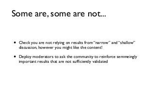 Some are, some are not...
•

Check you are not relying on results from “narrow” and “shallow”
discussion, however you might like the content!

•

Deploy moderators to ask the community to reinforce semmeingly
important results that are not sufﬁciently validated

 
