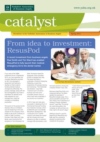 www.yaba.org.uk




catalyst
               Newsletter of the Yorkshire Association of Business Angels                                       Spring 2011




    From idea to investment:
    ResusPod
    A recent investment from business angels
    Paul Smith and Tim Ward has enabled
    ResusPod to fully launch their medical
    emergency kit to the dental market.


If you were at the YABA               Peter Thompson Award for
investment forum in September         Enterprise, which provided
2010, you may remember this           £5,000 to develop their idea.
company. ResusPod provides            The award led Kate to
an all in one package of              undertake a Yorkshire Enterprise                l-r Kate Taylor, Mal Jarmolowicz, Julie Burke
equipment and training to             Fellowship, a year long
dentists so they’re able to           programme of business training
                                                                          has been pivotal in moving the          “I didn’t think it would take this
handle potential medical              and mentoring. “The Fellowship
                                                                          company forward," says Julie.           long to get to this
emergencies effectively. The          was fantastic,” says Kate.                                                  point,” says
product package, along with the       “I learned such a lot about         Business angel Paul Smith and           Kate. “But I
fact that legislation has made it     business and met some               investment partner Tim Ward             think it’ll be all
mandatory for dentists to be          incredible people, many of          spotted the potential of                go from here
fully prepared for such               whom have been invaluable in        ResusPod straight away. “It’s a         on in!”
emergencies, made the                 our journey as a business.”         good proposition and both Tim
company a compelling                                                      and I have a lot of experience of
proposition.                          In 2010, Kate and Julie were        working in heavily regulated
                                      successful in obtaining Proof of    sectors,” says Paul, “so we felt
The launch of the product at the      Commercial Concept Funding          we could bring skills to the
Dentistry Show on 04 March            from Yorkshire Concept, which       company, as well as finance to
was the beginning of the next         enabled the pair to accelerate      help it get to the launch stage.”
chapter for the company, which        ResusPod’s development. “We
began its life at the University of   conducted a lot of market           Getting to launch is just the
Leeds in 2008. Company                research and tested the market      beginning for ResusPod and
founders, Kate Taylor and Julie       with the funding and it also        Kate says the company’s
Burke, were among the first           allowed us to take on business      already considering other
recipients of the University’s Sir    manager, Mal Jarmolowicz, who       markets for the product.


     In this issue:
     2     Continental Brands investment;           4/5    Exits: Making them work for you          7       Company updates: Gapwork
           Gripple Ltd profile                      6      Investment forum: Festival fringe                and Retrogenix
     3     Propalms success at Venturefest                                                          8       EIS Seminar
 