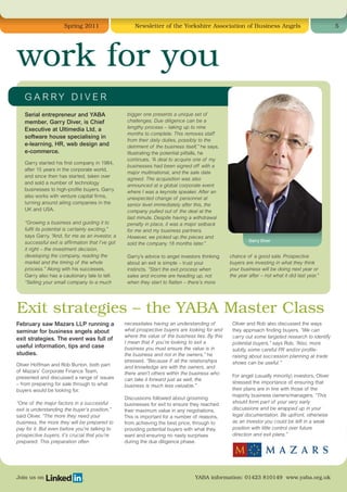 Spring 2011                     Newsletter of the Yorkshire Association of Business Angels                                    5




work for you
   GARRY DIVER
   Serial entrepreneur and YABA                    bigger one presents a unique set of
   member, Garry Diver, is Chief                   challenges. Due diligence can be a
   Executive at Ultimedia Ltd, a                   lengthy process – taking up to nine
                                                   months to complete. This removes staff
   software house specialising in
                                                   from their daily duties, possibly to the
   e-learning, HR, web design and                  detriment of the business itself,” he says.
   e-commerce.                                     Illustrating the potential pitfalls, he
                                                   continues. “A deal to acquire one of my
   Garry started his first company in 1984,
                                                   businesses had been signed off with a
   after 15 years in the corporate world,
                                                   major multinational, and the sale date
   and since then has started, taken over
                                                   agreed. The acquisition was also
   and sold a number of technology
                                                   announced at a global corporate event
   businesses to high-profile buyers. Garry        where I was a keynote speaker. After an
   also works with venture capital firms,          unexpected change of personnel at
   turning around ailing companies in the          senior level immediately after this, the
   UK and USA.                                     company pulled out of the deal at the
                                                   last minute. Despite having a withdrawal
   “Growing a business and guiding it to           penalty in place, it was a major setback
   fulfil its potential is certainly exciting,”    for me and my business partners.
   says Garry. “And, for me as an investor, a      However, we picked up the pieces and
   successful exit is affirmation that I’ve got                                                            Garry Diver
                                                   sold the company 18 months later.”
   it right – the investment decision,
   developing the company, reading the             Garry’s advice to angel investors thinking     chance of a good sale. Prospective
   market and the timing of the whole              about an exit is simple – trust your           buyers are investing in what they think
   process.” Along with his successes,             instincts. “Start the exit process when        your business will be doing next year or
   Garry also has a cautionary tale to tell.       sales and income are heading up, not           the year after – not what it did last year.”
   “Selling your small company to a much           when they start to flatten – there’s more




Exit strategies – the YABA Master Class
February saw Mazars LLP running a                 necessitates having an understanding of          Oliver and Rob also discussed the ways
seminar for business angels about                 what prospective buyers are looking for and      they approach finding buyers. “We can
                                                  where the value of the business lies. By this    carry out some targeted research to identify
exit strategies. The event was full of
                                                  I mean that if you’re looking to exit a          potential buyers,” says Rob. “Also, more
useful information, tips and case                 business you must ensure the value is in         subtly, some careful PR and/or profile-
studies.                                          the business and not in the owners,” he          raising about succession planning at trade
                                                  stressed. “Because if all the relationships      shows can be useful.”
Oliver Hoffman and Rob Burton, both part          and knowledge are with the owners, and
of Mazars’ Corporate Finance Team,                there aren’t others within the business who
presented and discussed a range of issues                                                          For angel (usually minority) investors, Oliver
                                                  can take it forward just as well, the
– from preparing for sale through to what                                                          stressed the importance of ensuring that
                                                  business is much less valuable.”
buyers would be looking for.                                                                       their plans are in line with those of the
                                                                                                   majority business owners/managers. “This
                                                  Discussions followed about grooming
“One of the major factors in a successful         businesses for exit to ensure they reached       should form part of your very early
exit is understanding the buyer’s position,”      their maximum value in any negotiations.         discussions and be wrapped up in your
said Oliver. “The more they need your             This is important for a number of reasons,       legal documentation. Be upfront, otherwise
business, the more they will be prepared to       from achieving the best price, through to        as an investor you could be left in a weak
pay for it. But even before you’re talking to     providing potential buyers with what they        position with little control over future
prospective buyers, it’s crucial that you’re      want and ensuring no nasty surprises             direction and exit plans.”
prepared. This preparation often                  during the due diligence phase.




Join us on                                                                        YABA information: 01423 810149 www.yaba.org.uk
 