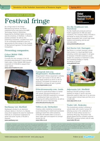6                    Newsletter of the Yorkshire Association of Business Angels                                                                   Spring 2011



        I N V E S T M E N T F O RU M


    Festival fringe
    As a fringe event to the Global                                                                                                      Pro Bio Healthcare Ltd,
    Manufacturing Festival, the March                                                                                                    Daresbury
    investment forum was held at the AMP                                                                                                 Pro Bio Healthcare produces premium
    Technology Centre in Rotherham.                                                                                                      health supplements for IBS and other
    Supported by Sheffield Hallam University                                                                                             conditions. The company seeks £150,000 in
    and the University of Sheffield, it offered a                                                                                        exchange for equity, principally to assist
    packed schedule. As well as nine                                                                                                     deeper penetration with current high street
    presenting companies, a student from each                                                                                            retailers and boosting internet and
    of the universities presented a pitch for                                                                                            overseas sales.
    sponsorship for their entries to the Institute                                                                                       www.probiohealthcare.com
    of Mechanical Engineers’ Formula Student
                                                                                                                                         –––––––––––––––––––––––––––––––––––––––––––––––––
    Competition.
                                                                                                                                         Gel Doctor Ltd, Harrogate
    Presenting companies:                                                                                                                Gel Doctor is a proven business, whose
                                                                                                                                         main product is a liquid gel-filled insole
    Colour Mobile VMS,                                                                                                                   providing comfort and support in all types
    Derbyshire                                                                                                                           of footwear. £100,000 investment would
                                                                                                                                         enable the company to implement a sales
    Currently the only company in the UK
                                                                                                                                         and marketing strategy to rapidly
    providing solar-powered 5 colour portable
                                                                                                                                         accelerate its growth.
    matrix signs, Colour Mobile VMS require
                                                                                                                                         www.geldoctor.com
    investment of £100,000 to expand their
    wider market.
    www.colourmobilevms.com                                                      Shapemaster


                                                                        Carrypeak Ltd t/as
                                                                        Shapemaster, Huddersfield
                                                                        Shapemaster’s fitness equipment is already
                                                                        a hit with care homes in the US. With a
                                                                        large target audience at which to aim its
                                                                        products, Carrypeak Ltd requires up to
                                                                        £250,000 to increase its rate of growth.
                                                                        www.shapemaster.co.uk                                                       Gel Doctor

                                                                        –––––––––––––––––––––––––––––––––––––––––––––––––                –––––––––––––––––––––––––––––––––––––––––––––––––
                                                                        Ethicalcommunity.com, Leeds                                      Adjuvantix Ltd, Sheffield
                                                                        A portal for small ethical sellers to market                     Seeking £100,000 funding to further
                                                                        their goods, Ethicalcommunity.com is                             develop its range of cancer vaccines,
                                                                        looking for £200,000 investment to increase                      Adjuvantix wants to take one of its vaccines
                                                                        its development team and refine the                              through patient clinical trials and then on to
                                                                        shopping and selling experience, as well as                      a trade sale.
                                                                        market the service internationally.                              www.adjuvantix.co.uk
             Colour Mobile VMS
                                                                        www.ethicalcommunity.com                                         –––––––––––––––––––––––––––––––––––––––––––––––––
    –––––––––––––––––––––––––––––––––––––––––––––––––                   –––––––––––––––––––––––––––––––––––––––––––––––––                Trailer-Lift, Stokesley
    Swellaway Ltd, Sheffield                                            Vidbo.co.uk, Derbyshire                                          This revolutionary product combines a
    Swellaway’s product is an electronic                                Creating video marketing incorporating                           vehicle trailer with a built-in scissor lift,
    software device in the form of a flexible                           social networking for small local businesses                     allowing access to the underside of a
    wrap which replaces the need for traditional                        seeking to build their online presence,                          vehicle for those without access to a
    methods of compression treatments for                               £100,000 will enable Vidbo to recruit a                          workshop lifting bay. The product has
    sprain and strain injuries. £100,000 is                             direct sales team and expand its concept                         global appeal and the company requires
    required.                                                           across the UK.                                                   £500,000 to produce further units for sale.
    www.swellaway.com                                                   www.vidbo.co.uk                                                  www.trailer-lift.com

       Disclaimer: Investment in new business carries high risks as well as the possibility of high    investments of this kind. Yorkshire Association of Business Angels (“YABA”) cannot advise on
       rewards and potential investors should be aware that no established market exists for the       the merits or risks of investment and is not authorised to arrange transactions or circulate
       trading of shares in private companies. Before investing in a project about which information   offer documents under the Financial Services and Markets Act 2000. YABA is an exempt
       is given, potential investors are strongly advised to take advice from a person, authorised     body for the purposes of arranging deals in investments under statutory instrument 1201 of
       under the Financial Services and Markets Act 2000 (“FSMA”), who specialises in advising on      2001 as a non-profit making organisation.




    YABA information: 01423 810149 www.yaba.org.uk                                                                                                     Follow us on
 