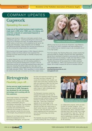 Spring 2011                        Newsletter of the Yorkshire Association of Business Angels                                           7




    C O M PA N Y U P DAT E S
   Gapwork
   Spreading the word…
   It was one of the earliest business angel investments,
   made back in 2000 when YABA was in its infancy, and
   more than a decade on Leeds-based Gapwork is
   continuing to thrive.

   Gapwork was formed in 1999 as an information portal for those
   considering a gap year – covering everything from where to go and
   what to do, to insurance and visas. The website attracts around                            l-r Rebecca Jordan and Kirsty Collinson
   50,000 visitors a month and is firmly established as the ‘go-to’ site
   for gap year information. Large companies such as Raleigh                 offering a pay-as-you-go service for all teachers,” says Rebecca.
   International and BUNAC advertise their services and products on          “This will put us in direct competition with large publishers but
   the site, knowing that a large audience is guaranteed.                    we’re confident that our material is easy to use, accessible and of
                                                                             a very high quality.”
   Since buying out their angel investors in 2004, Gapwork directors
   Rebecca Jordan and Kirsty Collinson have expanded their                   Their third website, Free Teaching Resources, contains exactly that:
   business into three strands through an umbrella company, PDC              resources written by charities, museums and other organisations
   Education Ltd.                                                            that are free to download for teachers to use across the curriculum.
                                                                             PDC Education Ltd now employs 13 staff at its head office in Leeds
   As well as Gapwork, two more websites have been added to the              and also commissions teachers to write the resource material.
   portfolio. Teaching Resources UK is the leading publisher of              “Teaching Resources UK has passed the 0.5 million download
   resources for the personal development curriculum in the UK.              mark,” says Rebecca. “With a new payment process in place via
   Subscribing schools can access fully-prepared lesson plans and            Paypal, we’re ready to expand the service to overseas schools.”
   resources, including PowerPoint slides and video clips, to aid
   delivery of citizenship, work-related learning and personal social        www.pdceducation.co.uk
   and health education (PSHE). “We’re operating in a niche market at        www.teaching-resources-uk.com
   the moment but the plan is to branch out into other subject areas,        www.gapwork.com




   Retrogenix
                                                    the time and expertise provided by Neil
                                                    and Mark has been invaluable. “Of
                                                    course the investment was needed, but
                                                    what’s been particularly valuable are the
   Flexibility pays off…                            skills and experience Mark and Neil have
                                                    brought to the company. Jo and I are
   Having secured angel investment in               scientists and it’s been great to have a
   the summer of 2009, Retrogenix                   wider range of skills, knowledge and
   has developed its cell microarray                experience to draw on.”
   technology and is working with its
                                                    The Retrogenix business model has
   first customers.                                 changed somewhat over the past 18
                                                    months, from targeting solely companies
   Three angel investors, including Mark            producing small molecule drugs to those
   Woodward and Neil Ewin, invested                 involved in antibody drug production.                       l-r Mark Woodward, Jim Freeth, Phil Whaley
   £150,000 in the company after initially          Says Neil: “There was a significant                         (Grant Thornton), Jo Soden, Neil Ewin
   seeing a presentation about its                  appetite for the technology in the
   technology at Venturefest. The technology        antibody drug market. We set off in one            on collaborative projects, which are pilot,
   provides drug companies with a means             direction but after we’d done some in-             or proof of concept, projects. “Once
   to quickly and comprehensively                   depth market research, realised that we            these projects are complete and we have
   determine the full range of activities of        needed to alter that direction, which              successful data, these companies have
   drug molecules, saving time and money            meant adapting both the business plan              indicated they’d like to enter into a longer
   in the lengthy drug development process.         and how the technology was being                   term arrangement,” says Jim. “They will
                                                    developed.”                                        also provide us with data which we can
   Directors Dr Jim Freeth and Jo Soden are                                                            use for marketing to a number of other
   behind the development of the                    This flexibility has paid off. Retrogenix is       companies, so this really is a pivotal time
   technology at Retrogenix. Jim says that          currently working with three companies             for the business.”




Join us on                                                                            YABA information: 01423 810149 www.yaba.org.uk
 