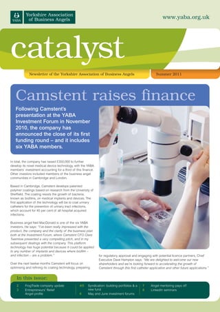 www.yaba.org.uk




catalyst
             Newsletter of the Yorkshire Association of Business Angels                                Summer 2011




   Camstent raises finance
   Following Camstent’s
   presentation at the YABA
   Investment Forum in November
   2010, the company has
   announced the close of its first
   funding round – and it includes
   six YABA members.

In total, the company has raised £350,000 to further
develop its novel medical device technology, with the YABA
members’ investment accounting for a third of this finance.
Other investors included members of the business angel
communities in Cambridge and London.

Based in Cambridge, Camstent develops patented
polymer coatings based on research from the University of
Sheffield. The coating resists the growth of bacteria,
known as biofilms, on medical implants and devices. The
first application of the technology will be to coat urinary
catheters for the prevention of urinary tract infections,
which account for 40 per cent of all hospital acquired
infections.

Business angel Neil MacDonald is one of the six YABA
investors. He says: “I’ve been really impressed with the
product, the company and the clarity of the business plan
both at the Investment Forum, where Camstent CFO Clare
Twemlow presented a very compelling pitch, and in my
subsequent dealings with the company. This platform
technology has huge potential because it could be applied
to any number of implants and devices where biofilm –
and infection – are a problem.”                               for regulatory approval and engaging with potential licence partners. Chief
                                                              Executive Dave Hampton says: “We are delighted to welcome our new
Over the next twelve months Camstent will focus on            shareholders and we’re looking forward to accelerating the growth of
optimising and refining its coating technology, preparing     Camstent through this first catheter application and other future applications.”


    In this issue:
    2     FrogTrade company update               4/5   Syndication: building portfolios & a   7     Angel mentoring pays off
    3     Entrepreneurs’ Relief                        new fund                               8     LinkedIn seminars
          Angel profile                          6     May and June investment forums
 