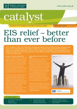 www.yaba.org.uk




catalyst
         Newsletter of the Yorkshire Association of Business Angels                               Winter 2011/2012




EIS relief – better
than ever before
For a number of years the Enterprise Investment Scheme has provided business investors with
some of the most generous tax reliefs on offer. As a result of the government’s increasing
desire to encourage investment in small and new start-up companies, the existing rate of EIS
income tax relief has been increased and a new relief has been introduced, specifically aimed
at start-up businesses.
Enterprise Investment Scheme (EIS)             Seed Enterprise Investment Scheme
As part of the Chancellor’s 2011 “open for     (SEIS)
business” budget, he announced that, with      This new scheme will provide income tax
effect from 6 April 2011, the rate at which    relief at the rate of 50 per cent on
income tax relief is granted on qualifying     qualifying investments made after 31
EIS investments will increase from 20 per      March 2012. The aim of this is to promote
cent to 30 per cent. Furthermore, from 6       investment in new businesses. To qualify,
April 2012, the maximum qualifying             the investment must be in a new business,
amount an investor can make in a tax year      which must be a genuine new venture. In
will rise from £500,000 to £1m. As a result,   addition, the company must have fewer
the maximum income tax relief on               than 25 employees; it must be unquoted;
qualifying investments becomes £300,000.       and it must have assets with a value of
                                               less than £200,000 at the point of
In addition to income tax relief, qualifying   investment. The maximum amount of
EIS investments also provide two very          investment is £100,000 (meaning
valuable capital gains tax reliefs. One is a   maximum income tax relief of £50,000),
deferral relief on gains made on the           and the maximum amount a company can
disposal of other assets. The second is an     raise under this scheme is £150,000.
exemption from capital gains tax arising on
gains made on the EIS shares themselves.       Qualifying SEIS investments will provide
Both of these reliefs are subject to           the investor with an exemption from capital
meeting certain qualifying criteria.           gains tax arising on assets realised in
Furthermore, in the vast majority of cases     2012/13. The result of these provisions is a
the EIS shares will attract business           possible rate of tax relief at 78 per cent.
property relief which exempts them from        Continued overleaf...
inheritance tax once the shares have been
owned for two years.


In this issue:
2    Fan Frames is Streets ahead                4/5    University Commercial             7    November Investment Forum
3    Angel profile                                     Evaluation Service pilot          8    Diary dates, Master classes and
     Company update                             6      Associate member profile               contact details
 