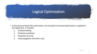 Logical Optimization
• In this phase of Spark SQL optimization, the standard rule-based optimization is applied to
the logical plan. It includes
1. Constant folding
2. Predicate pushdown
3. Projection pruning
4. null propagation and other rules.
08-03-2019
12
 