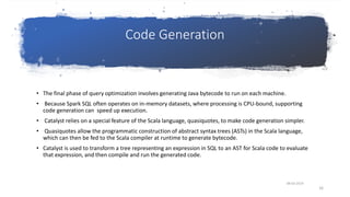 Code Generation
• The final phase of query optimization involves generating Java bytecode to run on each machine.
• Because Spark SQL often operates on in-memory datasets, where processing is CPU-bound, supporting
code generation can speed up execution.
• Catalyst relies on a special feature of the Scala language, quasiquotes, to make code generation simpler.
• Quasiquotes allow the programmatic construction of abstract syntax trees (ASTs) in the Scala language,
which can then be fed to the Scala compiler at runtime to generate bytecode.
• Catalyst is used to transform a tree representing an expression in SQL to an AST for Scala code to evaluate
that expression, and then compile and run the generated code.
08-03-2019
16
 