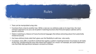 Rules
• Trees can be manipulated using rules
• Functions from a tree to another tree. While a rule can run arbitrary code on its input tree, the most
common approach is to use a set of pattern matching functions that find and replace subtrees with a
specific structure.
• Pattern matching is a feature of many functional languages that allows extracting values from potentially
nested structures.
• Can have arbitrary Scala code that’s gives user the flexibility to add new rules easily.
• In Catalyst, trees offer a transform method that applies a pattern matching function recursively on all nodes
of the tree, transforming the ones that match each pattern to a result. For example, we could implement a
rule that folds Add operations between constants as follows:
08-03-2019
21
 