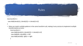 Rules
tree.transform {
case Add(Literal(c1), Literal(c2)) => Literal(c1+c2)
}
• Rules can match multiple patterns in the same transform call, making it very concise to implement multiple
transformations at once:
tree.transform {
case Add(Literal(c1), Literal(c2)) => Literal(c1+c2)
case Add(left, Literal(0)) => left
case Add(Literal(0), right) => right
}
08-03-2019
22
 