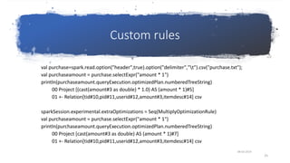 Custom rules
val purchase=spark.read.option("header",true).option("delimiter","t").csv("purchase.txt");
val purchaseamount = purchase.selectExpr("amount * 1")
println(purchaseamount.queryExecution.optimizedPlan.numberedTreeString)
00 Project [(cast(amount#3 as double) * 1.0) AS (amount * 1)#5]
01 +- Relation[tid#10,pid#11,userid#12,amount#3,itemdesc#14] csv
sparkSession.experimental.extraOptimizations = Seq(MultiplyOptimizationRule)
val purchaseamount = purchase.selectExpr("amount * 1")
println(purchaseamount.queryExecution.optimizedPlan.numberedTreeString)
00 Project [cast(amount#3 as double) AS (amount * 1)#7]
01 +- Relation[tid#10,pid#11,userid#12,amount#3,itemdesc#14] csv
08-03-2019
25
 
