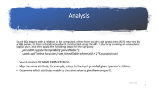 Analysis
Spark SQL begins with a relation to be computed, either from an abstract syntax tree (AST) returned by
a SQL parser, or from a DataFrame object constructed using the API. It starts by creating an unresolved
logical plan, and then apply the following steps for the sql query
joinedDF.registerTempTable("joinedTable");
spark.sql("select location from joinedTable where pid > 2").explain(true)
• Search relation BY NAME FROM CATALOG.
• Map the name attribute, for example, salary, to the input provided given operator’s children.
• Determine which attributes match to the same value to give them unique ID.
08-03-2019
9
 