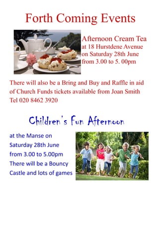 Forth Coming Events
Afternoon Cream Tea
at 18 Hurstdene Avenue
on Saturday 28th June
from 3.00 to 5. 00pm
There will also be a Bring and Buy and Raffle in aid
of Church Funds tickets available from Joan Smith
Tel 020 8462 3920
Children’s Fun Afternoon
at the Manse on
Saturday 28th June
from 3.00 to 5.00pm
There will be a Bouncy
Castle and lots of games
 