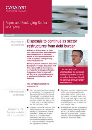 Paper and Packaging Sector
M&A update

Autumn 2011


    2011 ending on      Disposals to continue as sector
     downbeat note
                        restructures from debt burden
                        Following difficult years in 2008
                        and 2009, the paper and packaging
                        industry emerged in improved
                        health in 2010 and the first half of
                        2011, buoyed by strengthening
                        consumption levels.
                        However, recent concerns about the
                        European sovereign debt crisis and
                        the wider credit environment, as
                        well as deteriorating growth rates         “I am struck by how
                        in developed economies such                unconsolidated the European
                        as Germany, once again present             market is compared to its US
                        a number of challenges for the
                        industry.
                                                                   equivalent. I am sure this will
                                                                   not continue for much longer”
                                                                   Richard Sanders, Partner
                        The key observations from
                        our research:
                           Many companies have been focusing        Companies who have invested overseas
   Restructuring not       on restructuring their operations and    tend to make these acquisitions to
                           decreasing debt levels, often through    secure platforms from which to grow
       yet complete        the disposal of non-core businesses.     and integrate their supply chains even
                           We do not believe this process is yet    further. Large trade players have made
                           complete, creating deal opportunities    recent acquisitions in Turkey, India and
                           for trade buyers, management teams       other BRIC nations and we expect this
                           and financial investors alike.           trend to gather pace.

                           Unlike the US market, which has been     Whilst both fibre and end product prices
  Compared to USA,         consolidating for over a decade, the     have been steadily increasing since the
                           industry in Europe remains relatively    end of 2008, demand remains largely
 European market is
                           fragmented - the top five US firms       below pre-recession levels. Company
 still unconsolidated      account for 75% of the market            valuations are lower and perceived as
                           compared to only 40% in Europe.          attractive in the context of M&A.
                           We expect increased consolidation
                           as European firms seek both growth
                           and higher financial returns.
 
