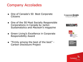 Company Accolades
 One of Canada’s 50 Best Corporate
Citizens
 One of the 50 Most Socially Responsible
Corporations in Canada by Jantzi-
Sustainalytics and Maclean’s magazine
 Green Living’s Excellence in Corporate
Responsibility Award
 “Firmly among the best of the best” -
Carbon Disclosure Project
 