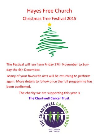 Hayes Free Church
Christmas Tree Festival 2015
The Festival will run from Friday 27th November to Sun-
day the 6th December.
Many of your favourite acts will be returning to perform
again. More details to follow once the full programme has
been confirmed.
The charity we are supporting this year is
The Chartwell Cancer Trust.
 
