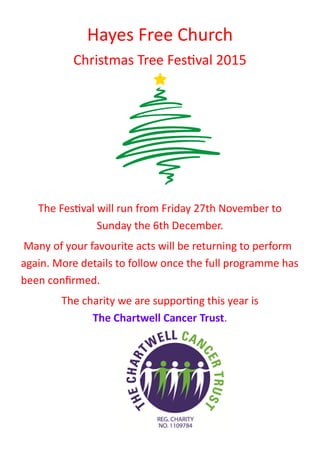 Hayes Free Church
Christmas Tree Festival 2015
The Festival will run from Friday 27th November to
Sunday the 6th December.
Many of your favourite acts will be returning to perform
again. More details to follow once the full programme has
been confirmed.
The charity we are supporting this year is
The Chartwell Cancer Trust.
 