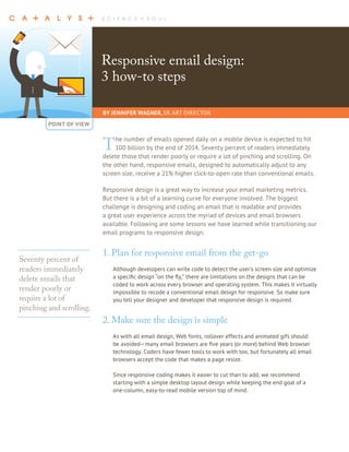 Responsive email design: 
3 how-to steps 
BY JENNIFER WAGNER, SR. ART DIRECTOR 
POINT OF VIEW 
The number of emails opened daily on a mobile device is expected to hit 
100 billion by the end of 2014. Seventy percent of readers immediately 
delete those that render poorly or require a lot of pinching and scrolling. On 
the other hand, responsive emails, designed to automatically adjust to any 
screen size, receive a 21% higher click-to-open rate than conventional emails. 
Responsive design is a great way to increase your email marketing metrics. 
But there is a bit of a learning curve for everyone involved. The biggest 
challenge is designing and coding an email that is readable and provides 
a great user experience across the myriad of devices and email browsers 
available. Following are some lessons we have learned while transitioning our 
email programs to responsive design. 
1. Plan for responsive email from the get-go 
Although developers can write code to detect the user’s screen size and optimize 
a specific design “on the fly,” there are limitations on the designs that can be 
coded to work across every browser and operating system. This makes it virtually 
impossible to recode a conventional email design for responsive. So make sure 
you tell your designer and developer that responsive design is required. 
2. Make sure the design is simple 
As with all email design, Web fonts, rollover effects and animated gifs should 
be avoided—many email browsers are five years (or more) behind Web browser 
technology. Coders have fewer tools to work with too, but fortunately all email 
browsers accept the code that makes a page resize. 
Since responsive coding makes it easier to cut than to add, we recommend 
starting with a simple desktop layout design while keeping the end goal of a 
one-column, easy-to-read mobile version top of mind. 
Seventy percent of 
readers immediately 
delete emails that 
render poorly or 
require a lot of 
pinching and scrolling. 
 