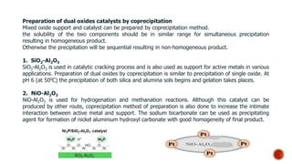 Preparation of dual oxides catalysts by coprecipitation
Mixed oxide support and catalyst can be prepared by coprecipitation method.
the solubility of the two components should be in similar range for simultaneous precipitation
resulting in homogeneous product.
Otherwise the precipitation will be sequential resulting in non-homogeneous product.
1. SiO2-Al2O3
SiO2-Al2O3 is used in catalytic cracking process and is also used as support for active metals in various
applications. Preparation of dual oxides by coprecipitation is similar to precipitation of single oxide. At
pH 6 (at 500C) the precipitation of both silica and alumina sols begins and gelation takes places.
2. NiO-Al2O3
NiO-Al2O3 is used for hydrogenation and methanation reactions. Although this catalyst can be
produced by other route, coprecipitation method of preparation is also done to increase the intimate
interaction between active metal and support. The sodium bicarbonate can be used as precipitating
agent for formation of nickel aluminium hydroxyl carbonate with good homogeneity of final product.
 