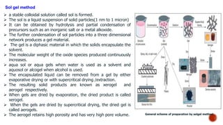 Sol gel method
 a stable colloidal solution called sol is formed.
 The sol is a liquid suspension of solid particles(1 nm to 1 micron)
 It can be obtained by hydrolysis and partial condensation of
precursors such as an inorganic salt or a metal alkoxide.
 The further condensation of sol particles into a three dimensional
network produces a gel material.
 The gel is a diphasic material in which the solids encapsulate the
solvent.
 The molecular weight of the oxide species produced continuously
increases.
 aqua sol or aqua gels when water is used as a solvent and
aquosol or alcogel when alcohol is used.
 The encapsulated liquid can be removed from a gel by either
evaporative drying or with supercritical drying /extraction.
 The resulting solid products are known as xerogel and
aerogel respectively.
 When gels are dried by evaporation, the dried product is called
xerogel.
 When the gels are dried by supercritical drying, the dried gel is
called aerogels.
 The aerogel retains high porosity and has very high pore volume. General scheme of preparation by solgel method
 