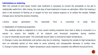 Calcinations or sintering
After the removal of pore liquid, further heat treatment is necessary to convert the precipitate or dry gel to
catalytically useful form. After drying, the next step of heat treatment is known as calcination. Often the heating is
done in the presence of flowing air or oxygen to burn any residual organics or to oxidize the sample. Multiple
changes occur during this process including:
1.Active phase generation: The hydroxide form is converted to oxide form.
2. Stabilization of mechanical properties:
The catalysts sample is subjected to a more severe heating treatment than that is likely to encounter in a
reactor to ensure the stability of its textural and structural properties during reaction.
3. Loss of chemically bound water: The chemically bound water is removed at higher temperature.
4. Changes in pore size distribution and surface area due to sintering: Exposing the sample to high temperature
over an extended period of time leads to some sintering and consequently decrease in surface area.
5. Change in phase distribution: Higher temperature cause material to crystallize into different structural forms.
 