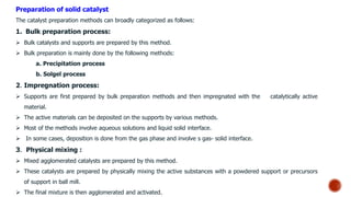 Preparation of solid catalyst
The catalyst preparation methods can broadly categorized as follows:
1. Bulk preparation process:
 Bulk catalysts and supports are prepared by this method.
 Bulk preparation is mainly done by the following methods:
a. Precipitation process
b. Solgel process
2. Impregnation process:
 Supports are first prepared by bulk preparation methods and then impregnated with the catalytically active
material.
 The active materials can be deposited on the supports by various methods.
 Most of the methods involve aqueous solutions and liquid solid interface.
 In some cases, deposition is done from the gas phase and involve s gas- solid interface.
3. Physical mixing :
 Mixed agglomerated catalysts are prepared by this method.
 These catalysts are prepared by physically mixing the active substances with a powdered support or precursors
of support in ball mill.
 The final mixture is then agglomerated and activated.
 