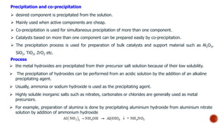 Precipitation and co-precipitation
 desired component is precipitated from the solution.
 Mainly used when active components are cheap.
 Co-precipitation is used for simultaneous precipitation of more than one component.
 Catalysts based on more than one component can be prepared easily by co-precipitation.
 The precipitation process is used for preparation of bulk catalysts and support material such as Al2O3,
SiO2, TiO2, ZrO2 etc.
 the metal hydroxides are precipitated from their precursor salt solution because of their low solubility.
 The precipitation of hydroxides can be performed from an acidic solution by the addition of an alkaline
precipitating agent.
 Usually, ammonia or sodium hydroxide is used as the precipitating agent.
 Highly soluble inorganic salts such as nitrates, carbonates or chlorides are generally used as metal
precursors.
 For example, preparation of alumina is done by precipitating aluminium hydroxide from aluminium nitrate
solution by addition of ammonium hydroxide
Process
 
