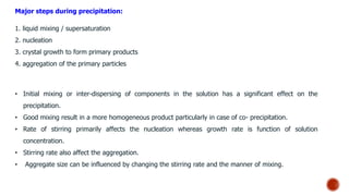Major steps during precipitation:
1. liquid mixing / supersaturation
2. nucleation
3. crystal growth to form primary products
4. aggregation of the primary particles
• Initial mixing or inter-dispersing of components in the solution has a significant effect on the
precipitation.
• Good mixing result in a more homogeneous product particularly in case of co- precipitation.
• Rate of stirring primarily affects the nucleation whereas growth rate is function of solution
concentration.
• Stirring rate also affect the aggregation.
• Aggregate size can be influenced by changing the stirring rate and the manner of mixing.
 