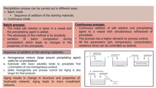 Precipitation process can be carried out in different ways.
 Batch mode
 Sequence of addition of the starting materials.
 Continuous mode.
Batch process:
• The metal salt solution is taken in a vessel and
the precipitating agent is added.
• The advantage of this method is its simplicity.
• variation of batch composition during
precipitation which leads to changes in the
properties of the precipitate.
Continuous process:
• Continuous addition of salt solution and precipitating
agent to a vessel with simultaneous withdrawal of
precipitate.
• This process has a higher demand on process control.
• All the parameters (pH, temperature, concentration,
residence time) can be controlled as desired.
a. Homogeneous mixture (large amount precipitating agent)
useful for co-precipitation
b. hydroxide with lower solubility tends to precipitate first
i.e.formation of non-homogeneous product
c. better homogeneity and process control but Aging is also
longer for final products
Aging results in change in structure and properties of
hydroxide network. Aging leads to more crosslinked
network.
Sequence of addition of the starting materials:
 