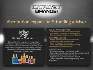 distribution expansion & funding advisor DUCHESS MARDEN OBJECTIVES Evaluation of business model and distribution Expand equity capital base to support growth   General strategic management advice & guidance CATALYST DELIVERABLES Analysis of existing distribution productivity Develop distribution expansion plan Create an integrated financial plan Create compelling investor package, including  presentations and financial models RESULTS TO DATE Developed integrated 5 year financial model Built out 5 year distribution roadmap, demonstrating brand upside, opened key specialty retail account Negotiated and opened international channel  Catalyst completed successful Angel funding, closed  August 2010 Duchess Marden is a high-growth, eco-prestige  natural and organic skincare brand. The Company ’s  products are based upon the therapeutic qualities of rose water and are packaged in beautiful, striking packaging.  The line is sold in boutiques, apothecaries and green grocers such as Whole Foods. 