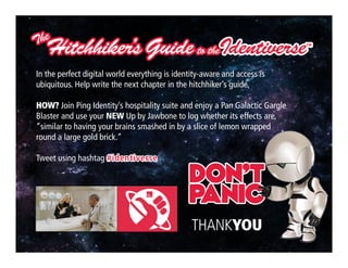Click to edit Master title style
Copyright ©2013 Ping Identity Corporation.All rights reserved.29
THANKYOU
In the perfect digital world everything is identity-aware and access is
ubiquitous. Help write the next chapter in the hitchhiker’s guide.
HOW? Join Ping Identity’s hospitality suite and enjoy a Pan Galactic Gargle
Blaster and use your NEW Up by Jawbone to log whether its effects are,
“similar to having your brains smashed in by a slice of lemon wrapped
round a large gold brick.”
Tweet using hashtag #identiverse
 