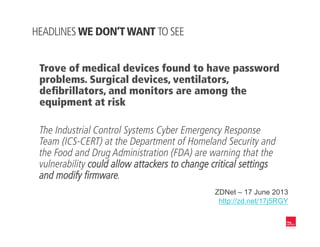 Trove of medical devices found to have password
problems. Surgical devices, ventilators,
deﬁbrillators, and monitors are among the
equipment at risk
The Industrial Control Systems Cyber Emergency Response
Team (ICS-CERT) at the Department of Homeland Security and
the Food and Drug Administration (FDA) are warning that the
vulnerability could allow attackers to change critical settings
and modify firmware.
ZDNet – 17 June 2013
http://zd.net/17j5RGY
HEADLINES WE DON’T WANT TO SEE
 