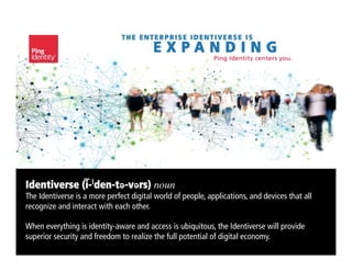 Identiverse (i-ˈden-tə-vərs) noun	

The Identiverse is a more perfect digital world of people, applications, and devices that all
recognize and interact with each other.
When everything is identity-aware and access is ubiquitous, the Identiverse will provide
superior security and freedom to realize the full potential of digital economy.
 