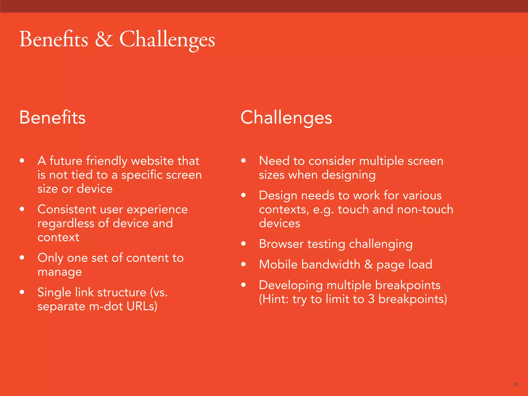 10 
Benefits  Challenges 
Benefits 
• A future friendly website that 
is not tied to a specific screen 
size or device 
• Consistent user experience 
regardless of device and 
context 
• Only one set of content to 
manage 
• Single link structure (vs. 
separate m-dot URLs) 
Challenges 
• Need to consider multiple screen 
sizes when designing 
• Design needs to work for various 
contexts, e.g. touch and non-touch 
devices 
• Browser testing challenging 
• Mobile bandwidth  page load 
• Developing multiple breakpoints 
(Hint: try to limit to 3 breakpoints) 
 