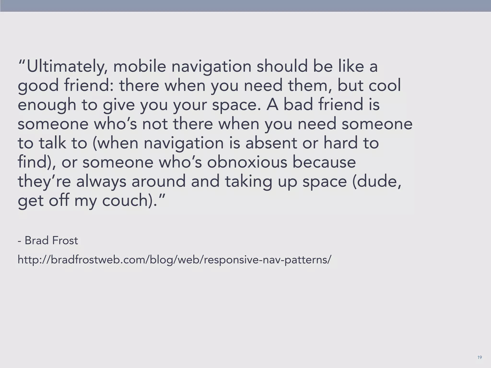 19 
“Ultimately, mobile navigation should be like a 
good friend: there when you need them, but cool 
enough to give you your space. A bad friend is 
someone who’s not there when you need someone 
to talk to (when navigation is absent or hard to 
find), or someone who’s obnoxious because 
they’re always around and taking up space (dude, 
get off my couch).” 
- Brad Frost 
http://bradfrostweb.com/blog/web/responsive-nav-patterns/ 
 
