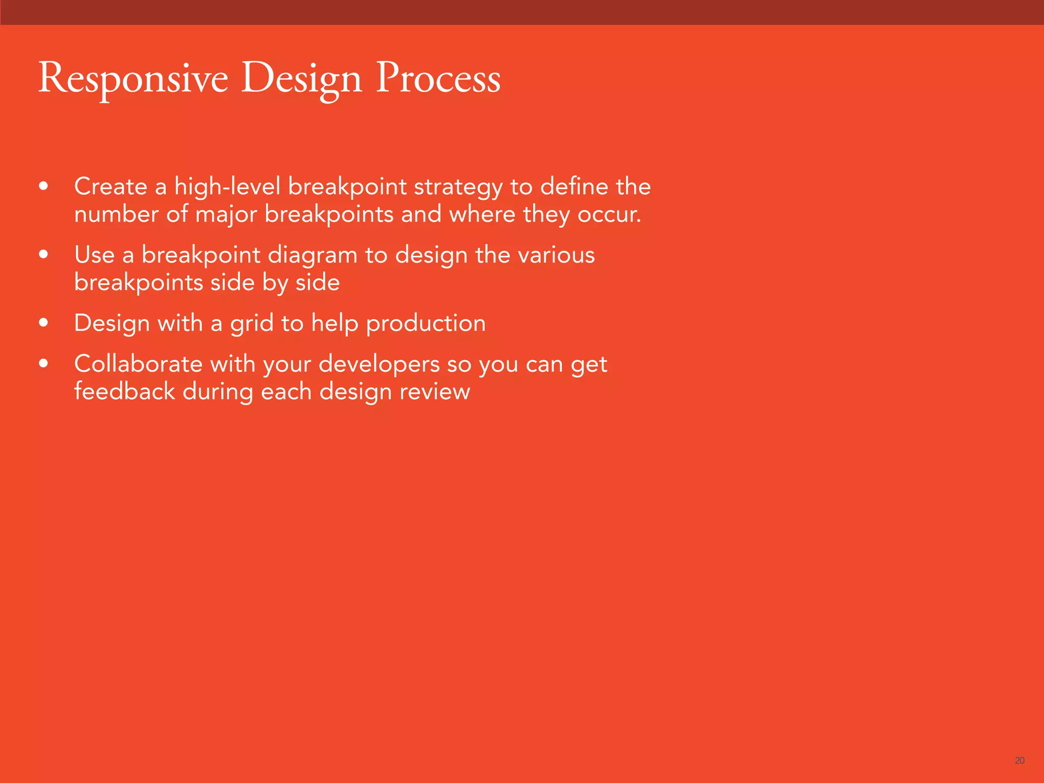 20 
Responsive Design Process 
• Create a high-level breakpoint strategy to define the 
number of major breakpoints and where they occur. 
• Use a breakpoint diagram to design the various 
breakpoints side by side 
• Design with a grid to help production 
• Collaborate with your developers so you can get 
feedback during each design review 
 