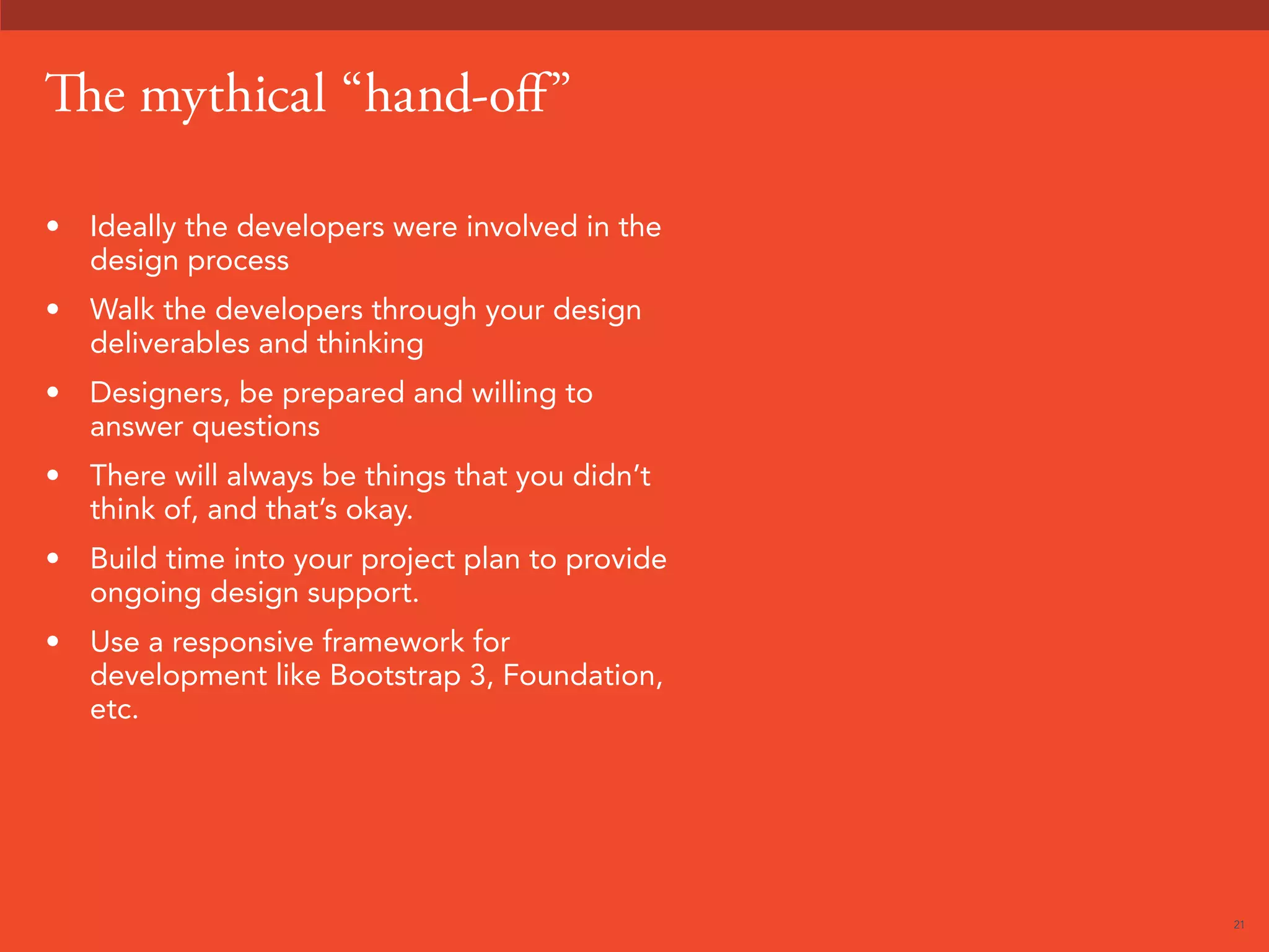 21 
The mythical “hand-off” 
• Ideally the developers were involved in the 
design process 
• Walk the developers through your design 
deliverables and thinking 
• Designers, be prepared and willing to 
answer questions 
• There will always be things that you didn’t 
think of, and that’s okay. 
• Build time into your project plan to provide 
ongoing design support. 
• Use a responsive framework for 
development like Bootstrap 3, Foundation, 
etc. 
 