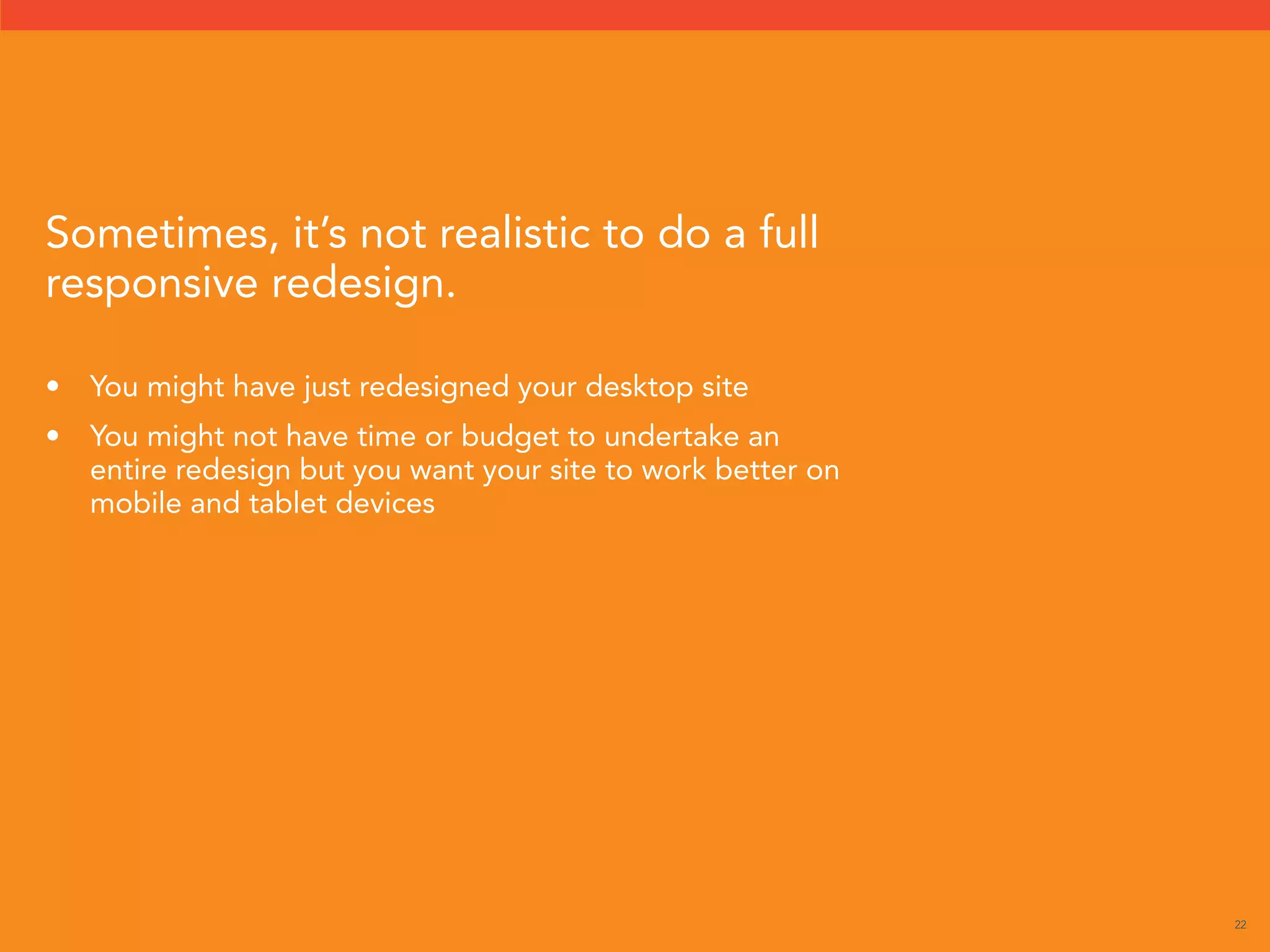 22 
Sometimes, it’s not realistic to do a full 
responsive redesign. 
• You might have just redesigned your desktop site 
• You might not have time or budget to undertake an 
entire redesign but you want your site to work better on 
mobile and tablet devices 
 