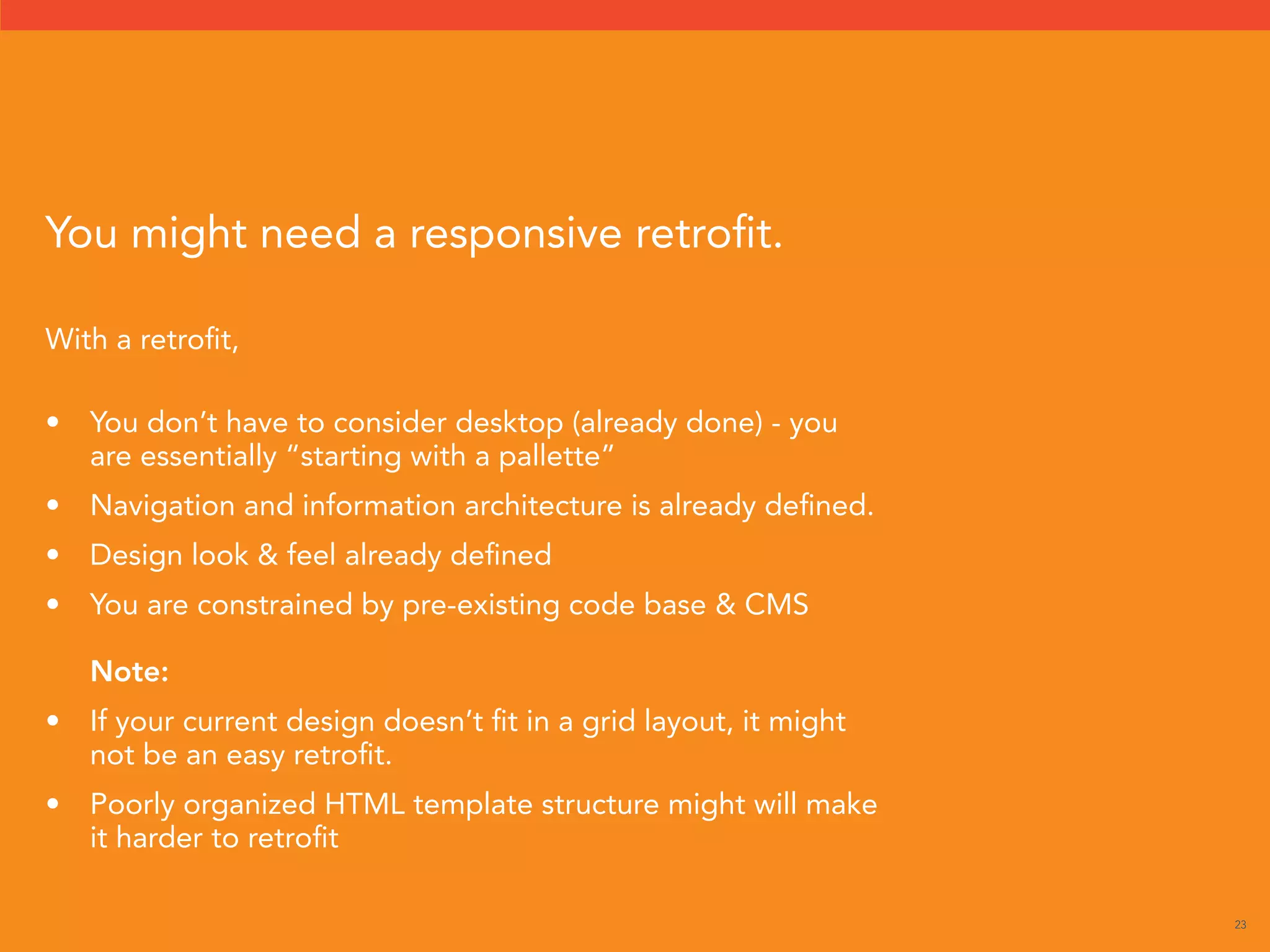 23 
With a retrofit, 
• You don’t have to consider desktop (already done) - you 
are essentially “starting with a pallette” 
• Navigation and information architecture is already defined. 
• Design look  feel already defined 
• You are constrained by pre-existing code base  CMS 
Note: 
• If your current design doesn’t fit in a grid layout, it might 
not be an easy retrofit. 
• Poorly organized HTML template structure might will make 
it harder to retrofit 
You might need a responsive retrofit. 
 