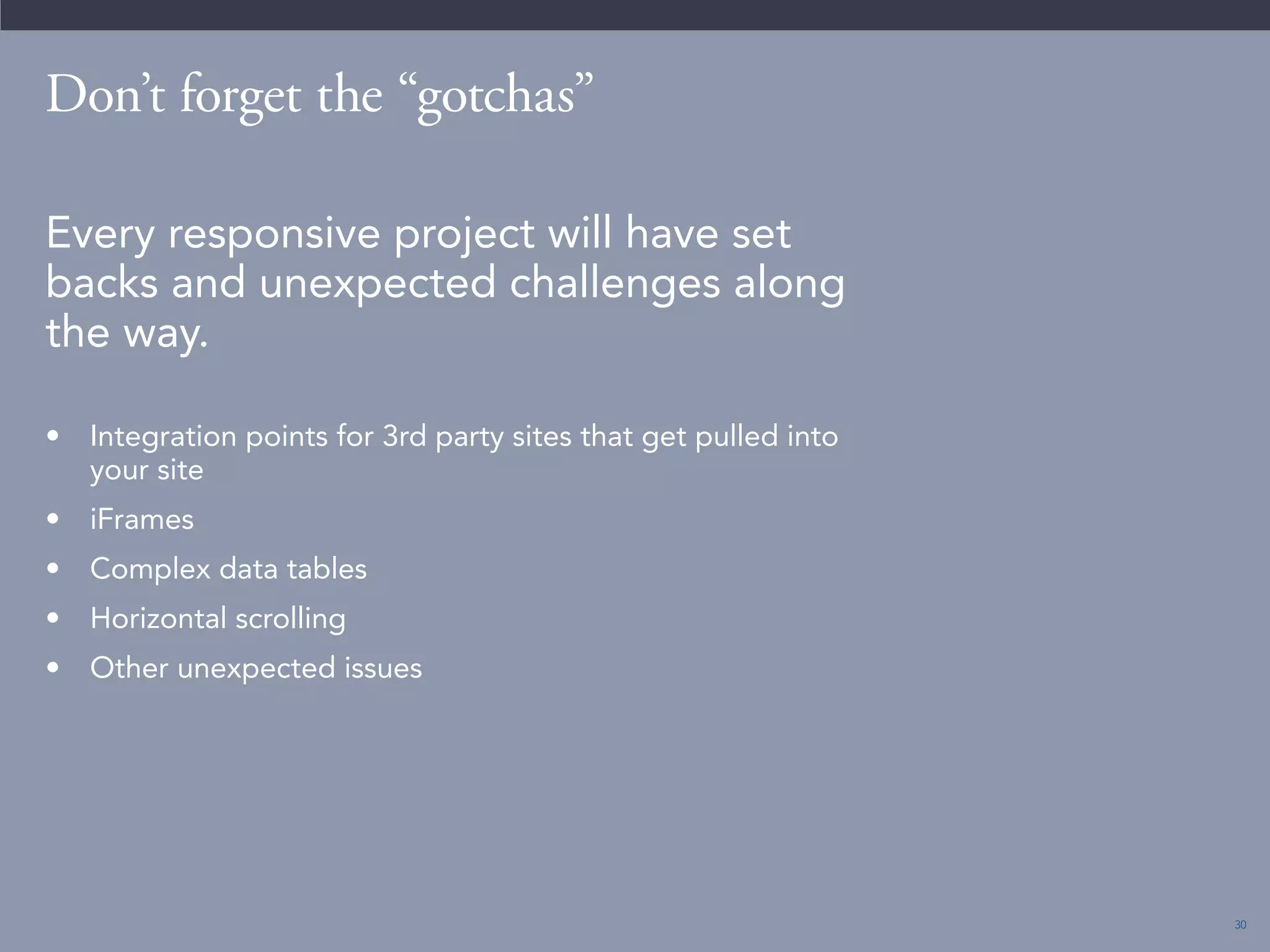 30 
Don’t forget the “gotchas” 
Every responsive project will have set 
backs and unexpected challenges along 
the way. 
• Integration points for 3rd party sites that get pulled into 
your site 
• iFrames 
• Complex data tables 
• Horizontal scrolling 
• Other unexpected issues 
 