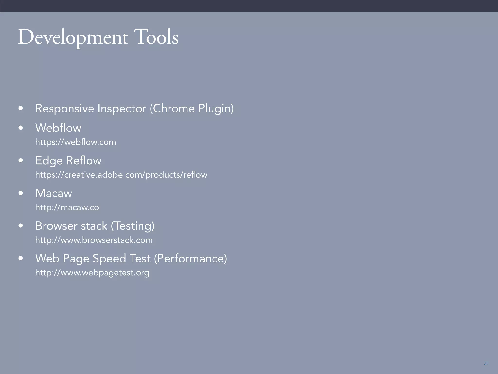 31 
Development Tools 
• Responsive Inspector (Chrome Plugin) 
• Webflow 
https://webflow.com 
• Edge Reflow 
https://creative.adobe.com/products/reflow 
• Macaw 
http://macaw.co 
• Browser stack (Testing) 
http://www.browserstack.com 
• Web Page Speed Test (Performance) 
http://www.webpagetest.org 
 