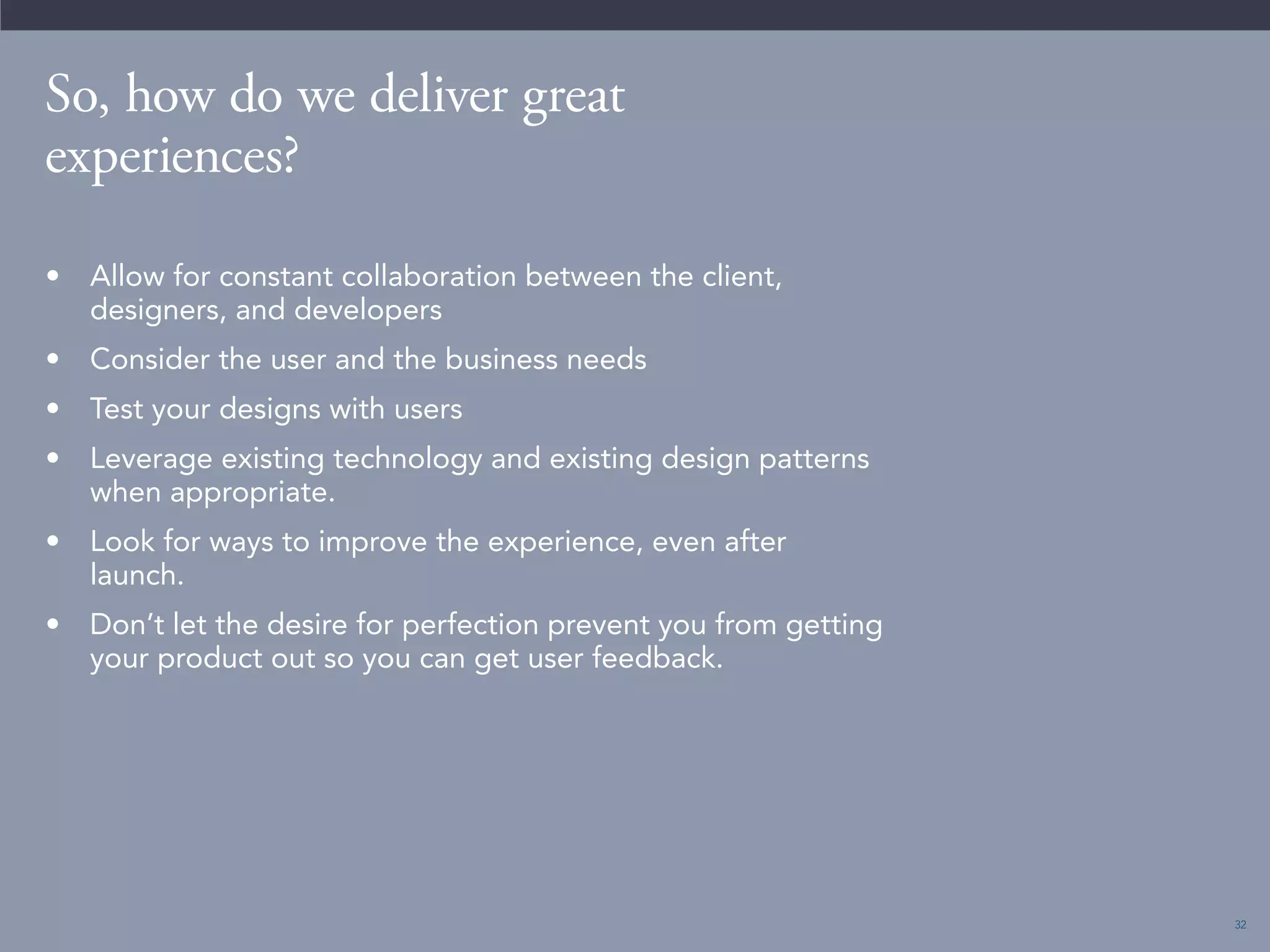 32 
So, how do we deliver great 
experiences? 
• Allow for constant collaboration between the client, 
designers, and developers 
• Consider the user and the business needs 
• Test your designs with users 
• Leverage existing technology and existing design patterns 
when appropriate. 
• Look for ways to improve the experience, even after 
launch. 
• Don’t let the desire for perfection prevent you from getting 
your product out so you can get user feedback. 
 