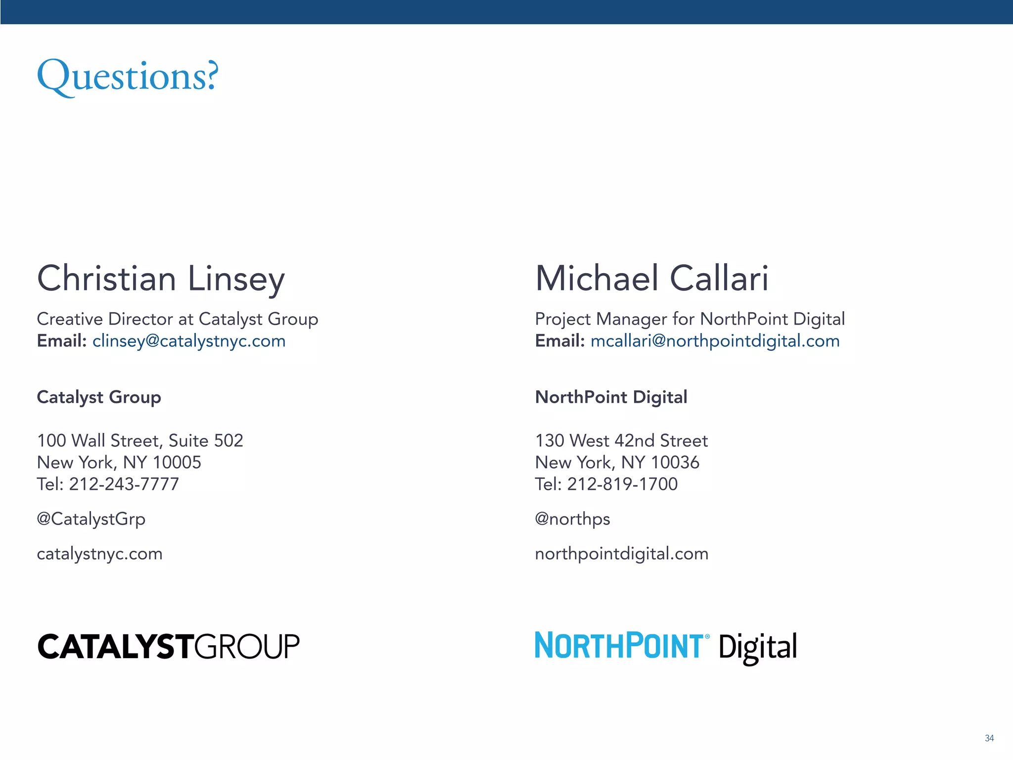 34 
Questions? 
Christian Linsey 
Creative Director at Catalyst Group 
Email: clinsey@catalystnyc.com 
Catalyst Group 
100 Wall Street, Suite 502 
New York, NY 10005 
Tel: 212-243-7777 
@CatalystGrp 
catalystnyc.com 
Michael Callari 
Project Manager for NorthPoint Digital 
Email: mcallari@northpointdigital.com 
NorthPoint Digital 
130 West 42nd Street 
New York, NY 10036 
Tel: 212-819-1700 
@northps 
northpointdigital.com 
 