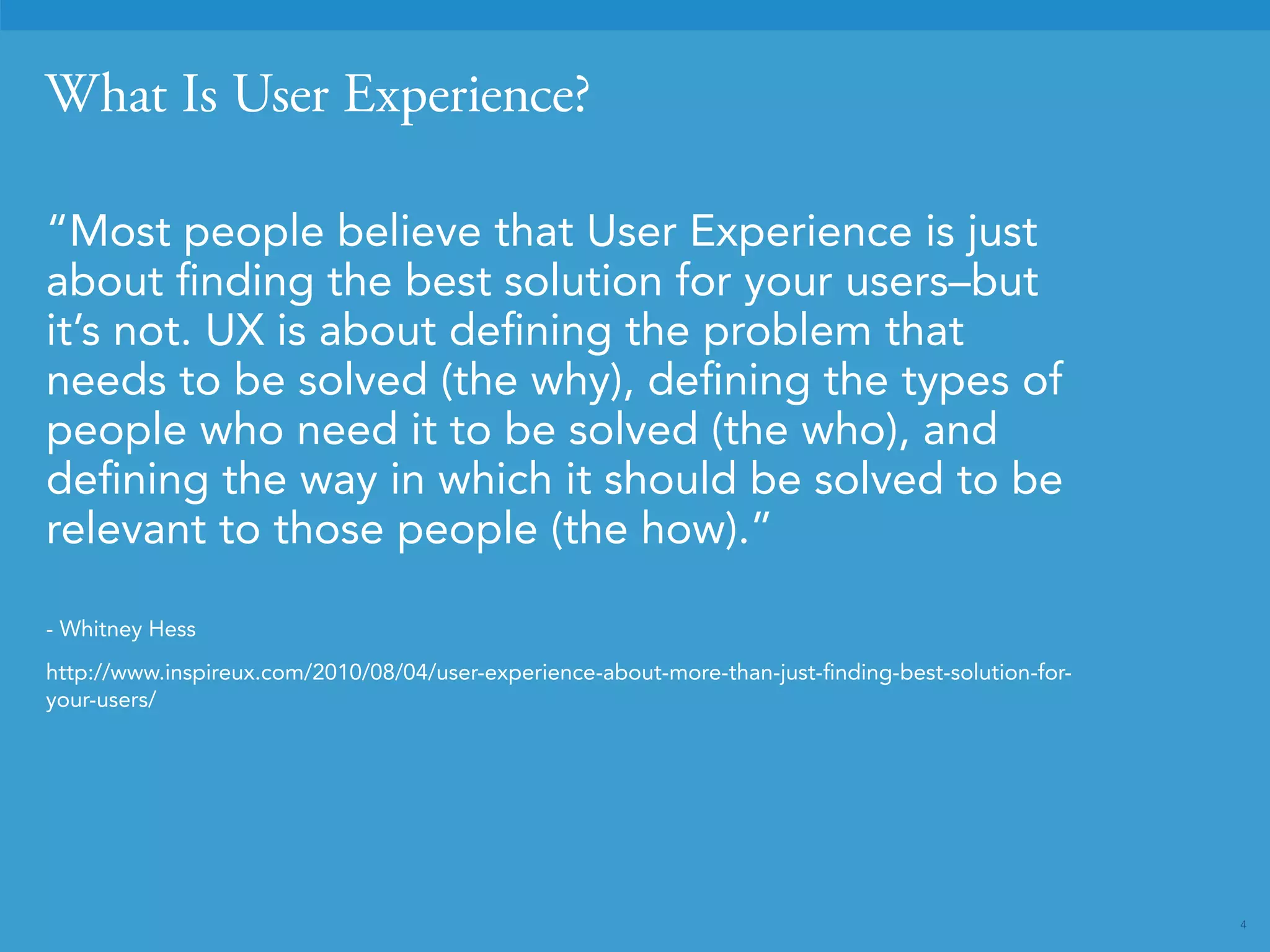 4 
What Is User Experience? 
“Most people believe that User Experience is just 
about finding the best solution for your users–but 
it’s not. UX is about defining the problem that 
needs to be solved (the why), defining the types of 
people who need it to be solved (the who), and 
defining the way in which it should be solved to be 
relevant to those people (the how).” 
- Whitney Hess 
http://www.inspireux.com/2010/08/04/user-experience-about-more-than-just-finding-best-solution-for-your- 
users/ 
 
