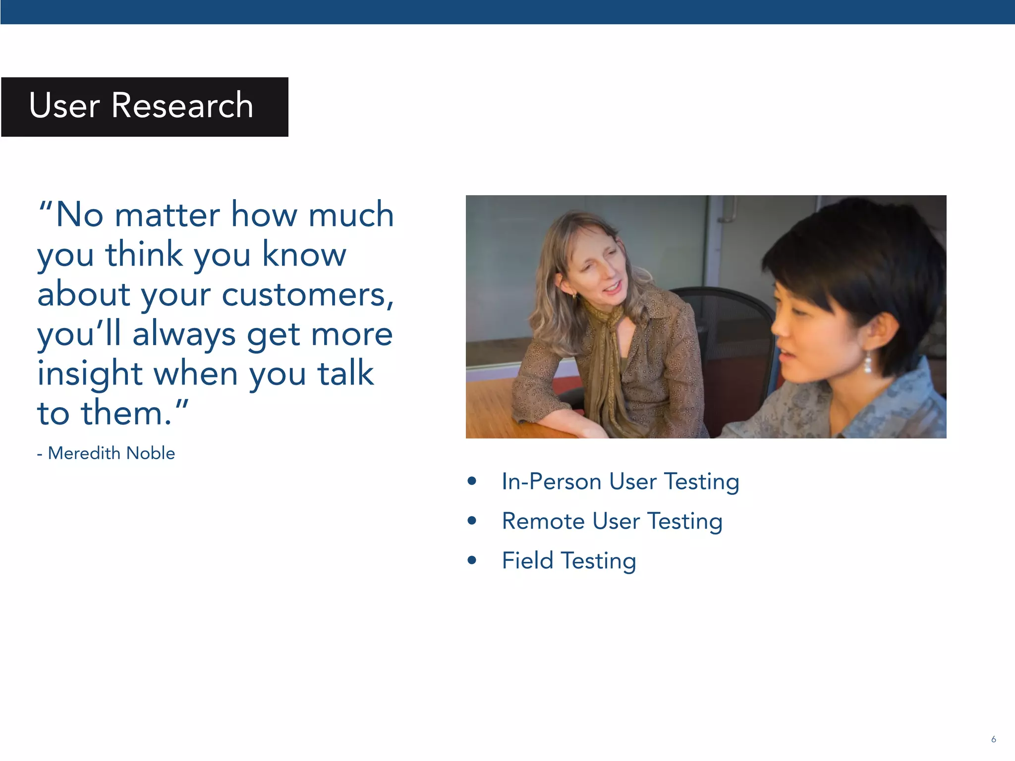 6 
User Research 
“No matter how much 
you think you know 
about your customers, 
you’ll always get more 
insight when you talk 
to them.” 
- Meredith Noble 
• In-Person User Testing 
• Remote User Testing 
• Field Testing 
 
