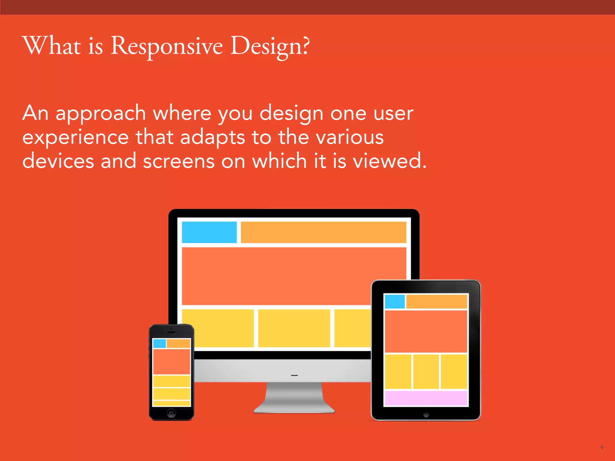 9 
What is Responsive Design? 
An approach where you design one user 
experience that adapts to the various 
devices and screens on which it is viewed. 
 