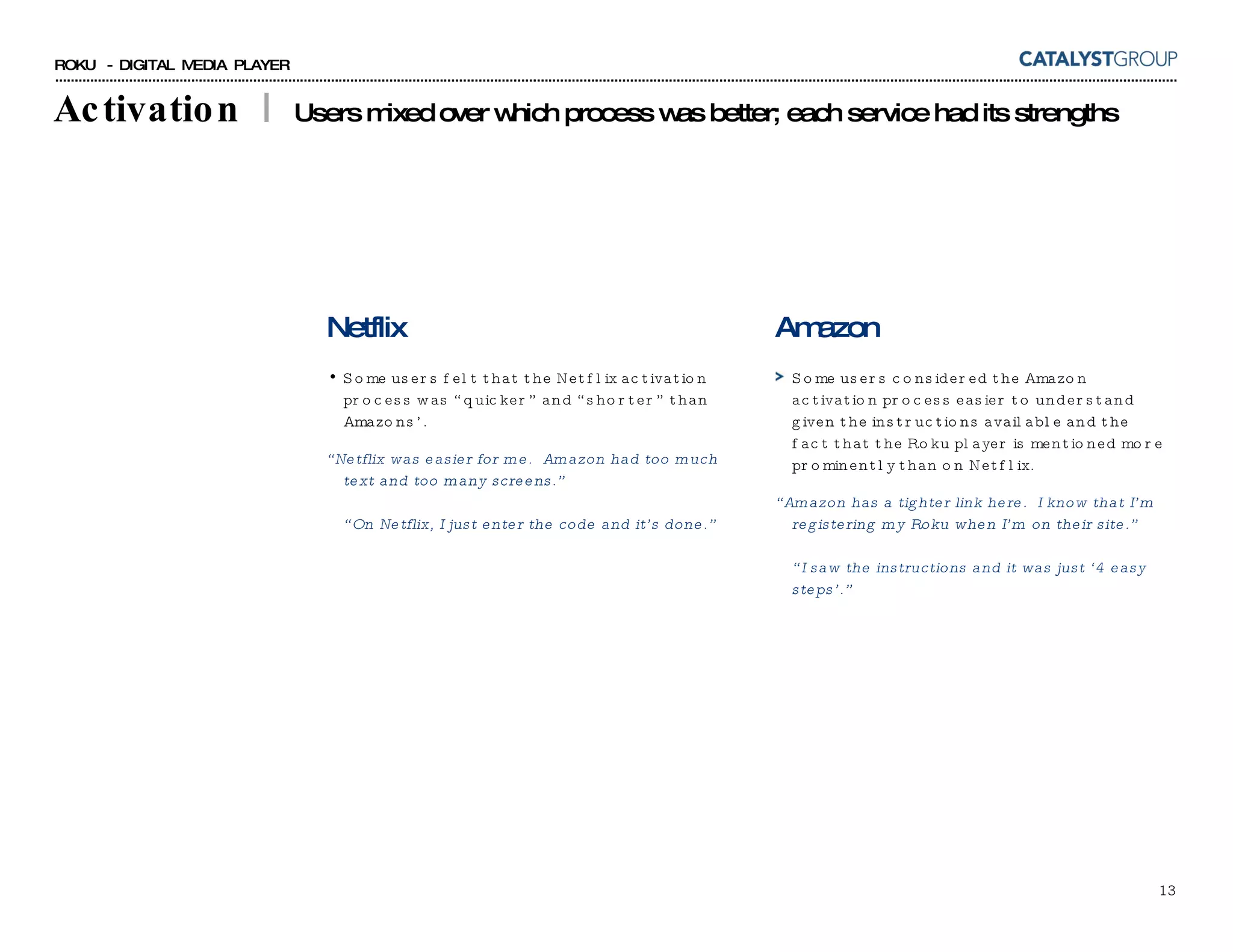 Activation  |  Users mixed over which process was better; each service had its strengths Netflix Some users felt that the Netflix activation process was “quicker” and “shorter” than Amazons’. “ Netflix was easier for me.  Amazon had too much text and too many screens.” “On Netflix, I just enter the code and it’s done.” Amazon Some users considered the Amazon activation process easier to understand given the instructions available and the fact that the Roku player is mentioned more prominently than on Netflix. “ Amazon has a tighter link here.  I know that I’m registering my Roku when I’m on their site.” “I saw the instructions and it was just ‘4 easy steps’.” 